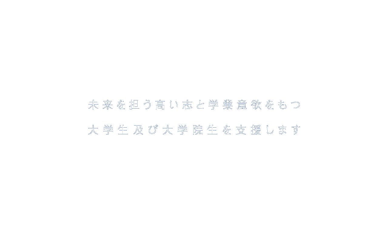 未来を担う高い志と学業意欲をもつ大学生及び大学院生を支援します